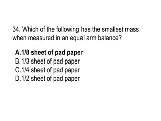 34. Which of the following has the smallest mass
when measured in an equal arm balance?
A.1/8 sheet of pad paper
B.1/3 sheet of pad paper
C.1/4 sheet of pad paper
D.1/2 sheet of pad paper
 