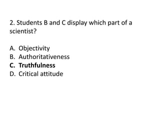 2. Students B and C display which part of a
scientist?
A. Objectivity
B. Authoritativeness
C. Truthfulness
D. Critical attitude
 