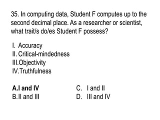 35. In computing data, Student F computes up to the
second decimal place. As a researcher or scientist,
what trait/s do/es Student F possess?
I. Accuracy
II. Critical-mindedness
III.Objectivity
IV.Truthfulness
A.I and IV C. I and II
B.II and III D. III and IV
 