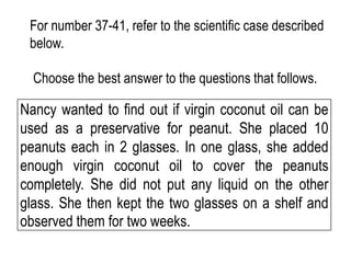 Nancy wanted to find out if virgin coconut oil can be
used as a preservative for peanut. She placed 10
peanuts each in 2 glasses. In one glass, she added
enough virgin coconut oil to cover the peanuts
completely. She did not put any liquid on the other
glass. She then kept the two glasses on a shelf and
observed them for two weeks.
For number 37-41, refer to the scientific case described
below.
Choose the best answer to the questions that follows.
 