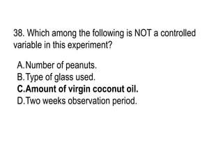 38. Which among the following is NOT a controlled
variable in this experiment?
A.Number of peanuts.
B.Type of glass used.
C.Amount of virgin coconut oil.
D.Two weeks observation period.
 