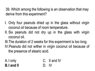 39. Which among the following is an observation that may
derive from this experiment?
I. Only four peanuts dried up in the glass without virgin
coconut oil because of room temperature.
II. Six peanuts did not dry up in the glass with virgin
coconut oil.
III.The duration of 2 weeks for this experiment is too long.
IV.Peanuts did not wither in virgin coconut oil because of
the presence of stearic acid.
A.I only C. II and IV
B.I and II D. IV
 