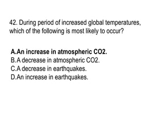 42. During period of increased global temperatures,
which of the following is most likely to occur?
A.An increase in atmospheric CO2.
B.A decrease in atmospheric CO2.
C.A decrease in earthquakes.
D.An increase in earthquakes.
 