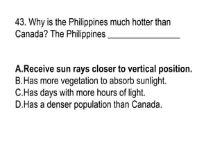 43. Why is the Philippines much hotter than
Canada? The Philippines ________________
A.Receive sun rays closer to vertical position.
B.Has more vegetation to absorb sunlight.
C.Has days with more hours of light.
D.Has a denser population than Canada.
 