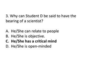 3. Why can Student D be said to have the
bearing of a scientist?
A. He/She can relate to people
B. He/She is objective.
C. He/She has a critical mind
D. He/She is open-minded
 