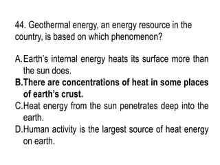 44. Geothermal energy, an energy resource in the
country, is based on which phenomenon?
A.Earth’s internal energy heats its surface more than
the sun does.
B.There are concentrations of heat in some places
of earth’s crust.
C.Heat energy from the sun penetrates deep into the
earth.
D.Human activity is the largest source of heat energy
on earth.
 