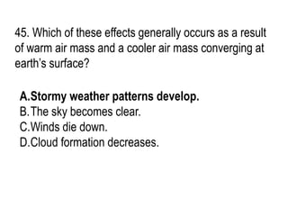 45. Which of these effects generally occurs as a result
of warm air mass and a cooler air mass converging at
earth’s surface?
A.Stormy weather patterns develop.
B.The sky becomes clear.
C.Winds die down.
D.Cloud formation decreases.
 