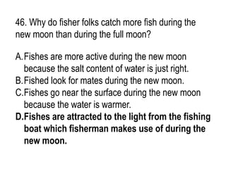 46. Why do fisher folks catch more fish during the
new moon than during the full moon?
A.Fishes are more active during the new moon
because the salt content of water is just right.
B.Fished look for mates during the new moon.
C.Fishes go near the surface during the new moon
because the water is warmer.
D.Fishes are attracted to the light from the fishing
boat which fisherman makes use of during the
new moon.
 