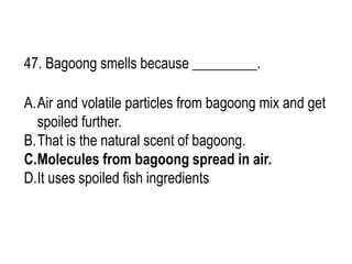 47. Bagoong smells because _________.
A.Air and volatile particles from bagoong mix and get
spoiled further.
B.That is the natural scent of bagoong.
C.Molecules from bagoong spread in air.
D.It uses spoiled fish ingredients
 