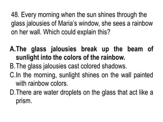 48. Every morning when the sun shines through the
glass jalousies of Maria’s window, she sees a rainbow
on her wall. Which could explain this?
A.The glass jalousies break up the beam of
sunlight into the colors of the rainbow.
B.The glass jalousies cast colored shadows.
C.In the morning, sunlight shines on the wall painted
with rainbow colors.
D.There are water droplets on the glass that act like a
prism.
 