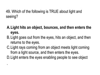 49. Which of the following is TRUE about light and
seeing?
A.Light hits an object, bounces, and then enters the
eyes.
B.Light goes out from the eyes, hits an object, and then
returns to the eyes.
C.Light rays coming from an object meets light coming
from a light source, and then enters the eyes.
D.Light enters the eyes enabling people to see object
.
 
