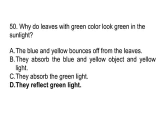50. Why do leaves with green color look green in the
sunlight?
A.The blue and yellow bounces off from the leaves.
B.They absorb the blue and yellow object and yellow
light.
C.They absorb the green light.
D.They reflect green light.
 