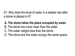 51. Why does the level of water in a beaker rise after
a stone is placed in it?
A. The stone takes the place occupied by water.
B. The stone has more mass than the water.
C. The water weighs less than the stone.
D. The stone and the water occupy the same space.
 