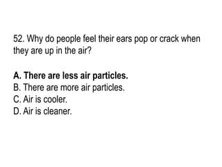 52. Why do people feel their ears pop or crack when
they are up in the air?
A. There are less air particles.
B. There are more air particles.
C. Air is cooler.
D. Air is cleaner.
 
