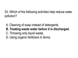 53. Which of the following activities help reduce water
pollution?
A. Cleaning of soap instead of detergents.
B. Treating waste water before it is discharged.
C. Throwing only liquid waste.
D. Using organic fertilizers in farms.
 