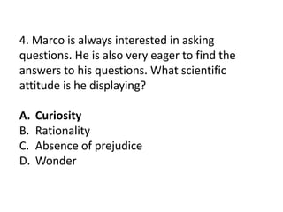 4. Marco is always interested in asking
questions. He is also very eager to find the
answers to his questions. What scientific
attitude is he displaying?
A. Curiosity
B. Rationality
C. Absence of prejudice
D. Wonder
 