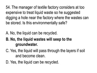 54. The manager of textile factory considers at too
expensive to treat liquid waste so he suggested
digging a hole near the factory where the wastes can
be stored. Is this environmentally safe?
A. No, the liquid can be recycled.
B. No, the liquid wastes will seep to the
groundwater.
C. Yes, the liquid will pass through the layers if soil
and become clean.
D. Yes, the liquid can be recycled.
 