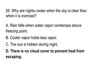 55. Why are nights cooler when the sky is clear than
when it is overcast?
A. Rain falls when water vapor condenses above
freezing point.
B. Cooler vapor holds less vapor.
C. The sun is hidden during night.
D. There is no cloud cover to prevent heat from
escaping.
 