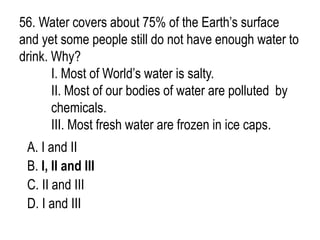56. Water covers about 75% of the Earth’s surface
and yet some people still do not have enough water to
drink. Why?
I. Most of World’s water is salty.
II. Most of our bodies of water are polluted by
chemicals.
III. Most fresh water are frozen in ice caps.
A. I and II
B. I, II and III
C. II and III
D. I and III
 