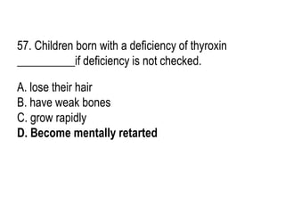 57. Children born with a deficiency of thyroxin
__________if deficiency is not checked.
A. lose their hair
B. have weak bones
C. grow rapidly
D. Become mentally retarted
 