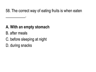58. The correct way of eating fruits is when eaten
__________.
A. With an empty stomach
B. after meals
C. before sleeping at night
D. during snacks
 