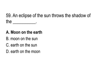 59. An eclipse of the sun throws the shadow of
the __________.
A. Moon on the earth
B. moon on the sun
C. earth on the sun
D. earth on the moon
 