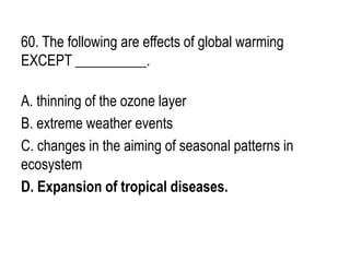 60. The following are effects of global warming
EXCEPT __________.
A. thinning of the ozone layer
B. extreme weather events
C. changes in the aiming of seasonal patterns in
ecosystem
D. Expansion of tropical diseases.
 