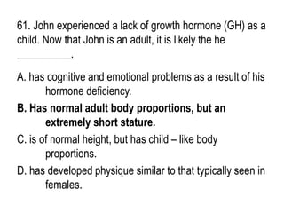 61. John experienced a lack of growth hormone (GH) as a
child. Now that John is an adult, it is likely the he
__________.
A. has cognitive and emotional problems as a result of his
hormone deficiency.
B. Has normal adult body proportions, but an
extremely short stature.
C. is of normal height, but has child – like body
proportions.
D. has developed physique similar to that typically seen in
females.
 