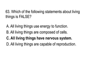 63. Which of the following statements about living
things is FALSE?
A. All living things use energy to function.
B. All living things are composed of cells.
C. All living things have nervous system.
D. All living things are capable of reproduction.
 