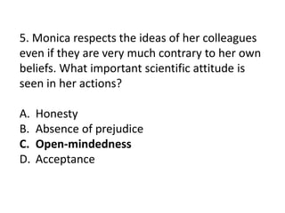 5. Monica respects the ideas of her colleagues
even if they are very much contrary to her own
beliefs. What important scientific attitude is
seen in her actions?
A. Honesty
B. Absence of prejudice
C. Open-mindedness
D. Acceptance
 