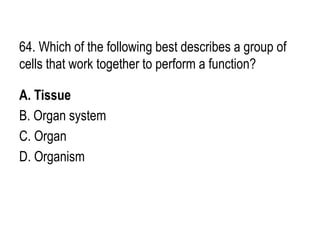 64. Which of the following best describes a group of
cells that work together to perform a function?
A. Tissue
B. Organ system
C. Organ
D. Organism
 