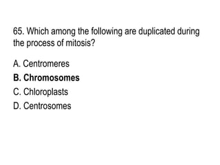 65. Which among the following are duplicated during
the process of mitosis?
A. Centromeres
B. Chromosomes
C. Chloroplasts
D. Centrosomes
 
