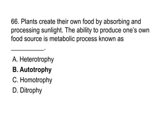 66. Plants create their own food by absorbing and
processing sunlight. The ability to produce one’s own
food source is metabolic process known as
__________.
A. Heterotrophy
B. Autotrophy
C. Homotrophy
D. Ditrophy
 