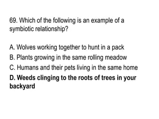 69. Which of the following is an example of a
symbiotic relationship?
A. Wolves working together to hunt in a pack
B. Plants growing in the same rolling meadow
C. Humans and their pets living in the same home
D. Weeds clinging to the roots of trees in your
backyard
 