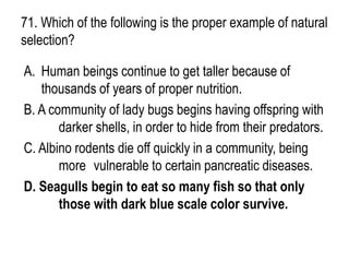 71. Which of the following is the proper example of natural
selection?
A. Human beings continue to get taller because of
thousands of years of proper nutrition.
B. A community of lady bugs begins having offspring with
darker shells, in order to hide from their predators.
C. Albino rodents die off quickly in a community, being
more vulnerable to certain pancreatic diseases.
D. Seagulls begin to eat so many fish so that only
those with dark blue scale color survive.
 