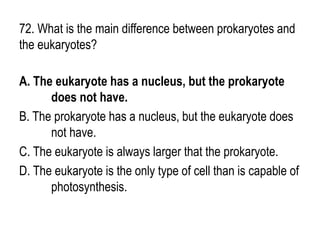 72. What is the main difference between prokaryotes and
the eukaryotes?
A. The eukaryote has a nucleus, but the prokaryote
does not have.
B. The prokaryote has a nucleus, but the eukaryote does
not have.
C. The eukaryote is always larger that the prokaryote.
D. The eukaryote is the only type of cell than is capable of
photosynthesis.
 