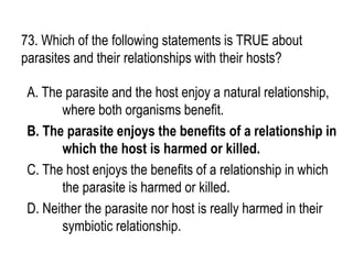 73. Which of the following statements is TRUE about
parasites and their relationships with their hosts?
A. The parasite and the host enjoy a natural relationship,
where both organisms benefit.
B. The parasite enjoys the benefits of a relationship in
which the host is harmed or killed.
C. The host enjoys the benefits of a relationship in which
the parasite is harmed or killed.
D. Neither the parasite nor host is really harmed in their
symbiotic relationship.
 