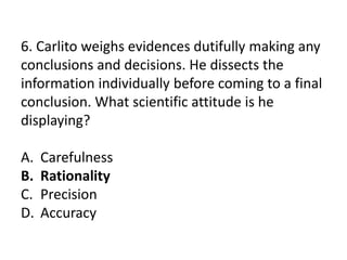 6. Carlito weighs evidences dutifully making any
conclusions and decisions. He dissects the
information individually before coming to a final
conclusion. What scientific attitude is he
displaying?
A. Carefulness
B. Rationality
C. Precision
D. Accuracy
 