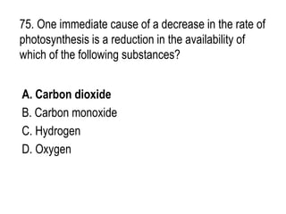 75. One immediate cause of a decrease in the rate of
photosynthesis is a reduction in the availability of
which of the following substances?
A. Carbon dioxide
B. Carbon monoxide
C. Hydrogen
D. Oxygen
 
