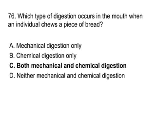 76. Which type of digestion occurs in the mouth when
an individual chews a piece of bread?
A. Mechanical digestion only
B. Chemical digestion only
C. Both mechanical and chemical digestion
D. Neither mechanical and chemical digestion
 