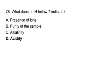 78. What does a pH below 7 indicate?
A. Presence of ions
B. Purity of the sample
C. Alkalinity
D. Acidity
 
