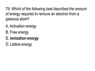 79. Which of the following best describes the amount
of energy required to remove an electron from a
gaseous atom?
A. Activation energy
B. Free energy
C. Ionization energy
D. Lattice energy
 