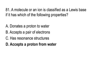 81. A molecule or an ion is classified as a Lewis base
if it has which of the following properties?
A. Donates a proton to water
B. Accepts a pair of electrons
C. Has resonance structures
D. Accepts a proton from water
 