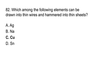 82. Which among the following elements can be
drawn into thin wires and hammered into thin sheets?
A. Ag
B. Na
C. Cu
D. Sn
 