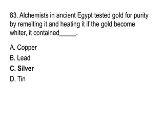 83. Alchemists in ancient Egypt tested gold for purity
by remelting it and heating it if the gold become
whiter, it contained_____.
A. Copper
B. Lead
C. Silver
D. Tin
 