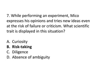 7. While performing an experiment, Mico
expresses his opinions and tries new ideas even
at the risk of failure or criticism. What scientific
trait is displayed in this situation?
A. Curiosity
B. Risk-taking
C. Diligence
D. Absence of ambiguity
 