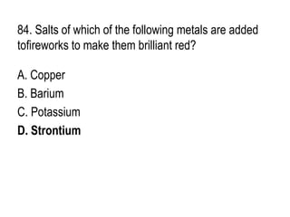 84. Salts of which of the following metals are added
tofireworks to make them brilliant red?
A. Copper
B. Barium
C. Potassium
D. Strontium
 
