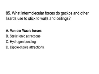 85. What intermolecular forces do geckos and other
lizards use to stick to walls and ceilings?
A. Van der Waals forces
B. Static ionic attractions
C. Hydrogen bonding
D. Dipole-dipole attractions
 
