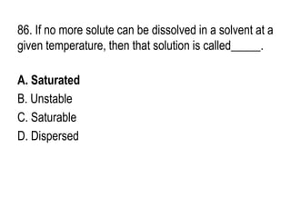 86. If no more solute can be dissolved in a solvent at a
given temperature, then that solution is called_____.
A. Saturated
B. Unstable
C. Saturable
D. Dispersed
 