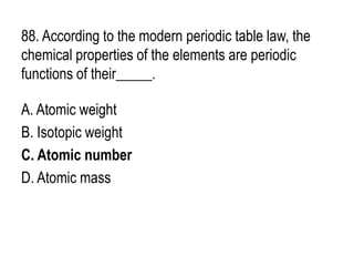 88. According to the modern periodic table law, the
chemical properties of the elements are periodic
functions of their_____.
A. Atomic weight
B. Isotopic weight
C. Atomic number
D. Atomic mass
 